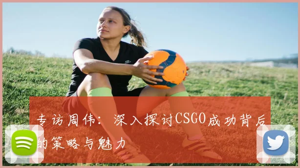 专访周伟：深入探讨CSGO成功背后的策略与魅力