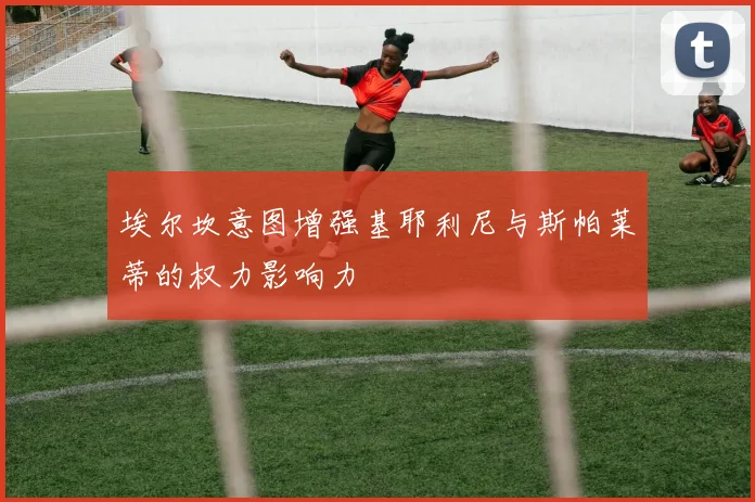 埃尔坎意图增强基耶利尼与斯帕莱蒂的权力影响力