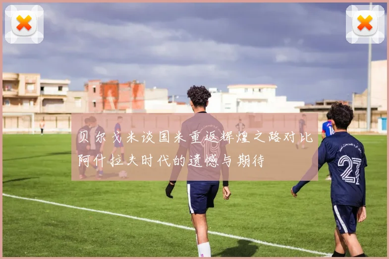 贝尔戈米谈国米重返辉煌之路对比阿什拉夫时代的遗憾与期待
