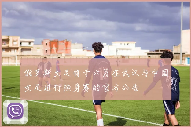 俄罗斯女足将于六月在武汉与中国女足进行热身赛的官方公告