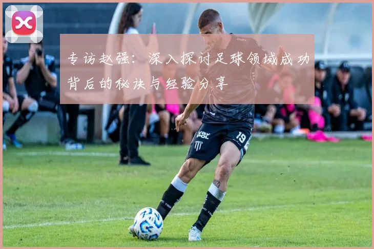 专访赵强：深入探讨足球领域成功背后的秘诀与经验分享